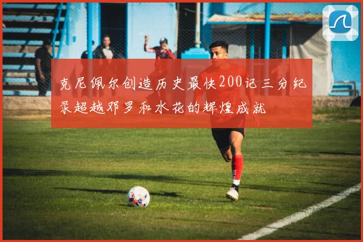 克尼佩尔创造历史最快200记三分纪录超越邓罗和水花的辉煌成就