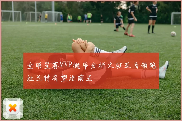 全明星赛MVP概率分析文班亚马领跑杜兰特有望进前五